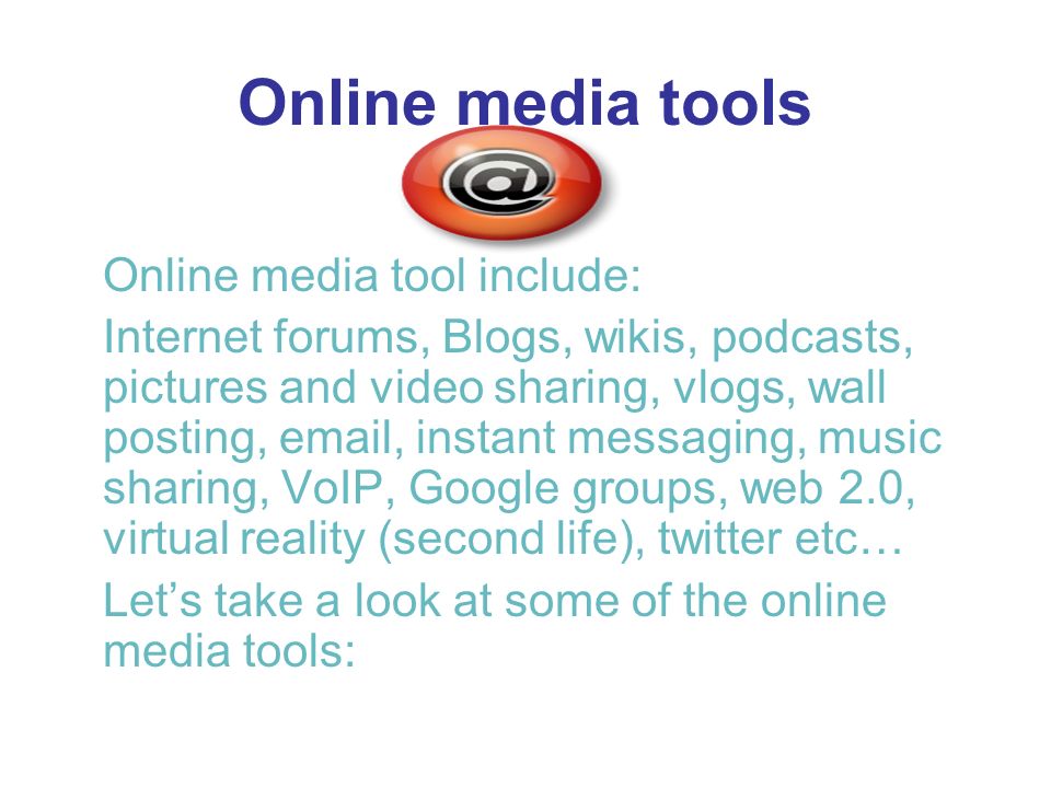 Online media tools Online media tool include: Internet forums, Blogs, wikis, podcasts, pictures and video sharing, vlogs, wall posting,  , instant messaging, music sharing, VoIP, Google groups, web 2.0, virtual reality (second life), twitter etc… Lets take a look at some of the online media tools: