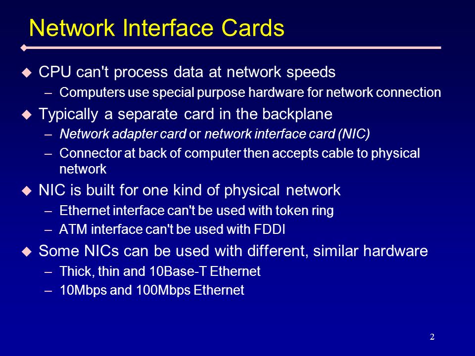 2 Network Interface Cards CPU can t process data at network speeds –Computers use special purpose hardware for network connection Typically a separate card in the backplane –Network adapter card or network interface card (NIC) –Connector at back of computer then accepts cable to physical network NIC is built for one kind of physical network –Ethernet interface can t be used with token ring –ATM interface can t be used with FDDI Some NICs can be used with different, similar hardware –Thick, thin and 10Base-T Ethernet –10Mbps and 100Mbps Ethernet