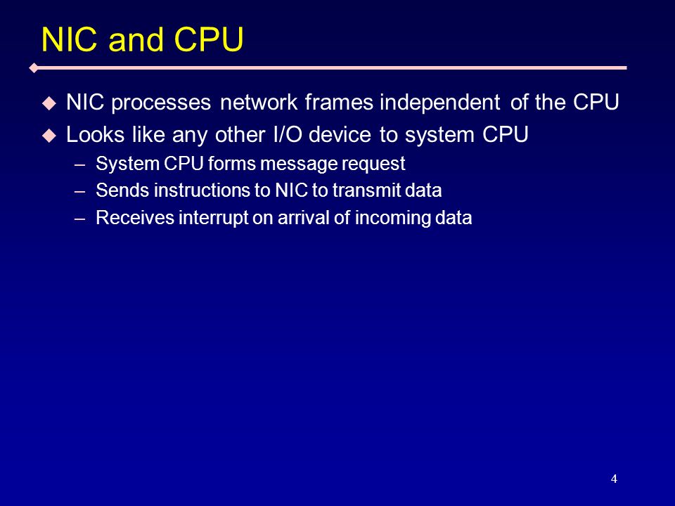 4 NIC and CPU NIC processes network frames independent of the CPU Looks like any other I/O device to system CPU –System CPU forms message request –Sends instructions to NIC to transmit data –Receives interrupt on arrival of incoming data