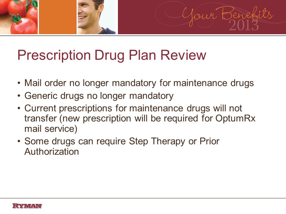 Prescription Drug Plan Review Mail order no longer mandatory for maintenance drugs Generic drugs no longer mandatory Current prescriptions for maintenance drugs will not transfer (new prescription will be required for OptumRx mail service) Some drugs can require Step Therapy or Prior Authorization