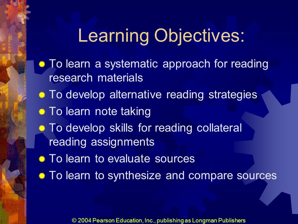© 2004 Pearson Education, Inc., publishing as Longman Publishers Learning Objectives: To learn a systematic approach for reading research materials To develop alternative reading strategies To learn note taking To develop skills for reading collateral reading assignments To learn to evaluate sources To learn to synthesize and compare sources