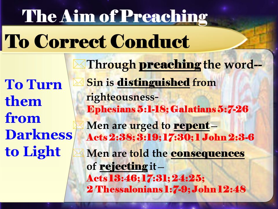 Through preaching the word-- Sin is distinguished from righteousness - Ephesians 5:1-18; Galatians 5:7-26 Men are urged to repent Acts 2:38; 3:19; 17:30; 1 John 2:3-6 Men are told the consequences of rejecting it Acts 13:46; 17:31; 24:25; 2 Thessalonians 1:7-9; John 12:48 The Aim of Preaching To Correct Conduct To Turn them from Darkness to Light
