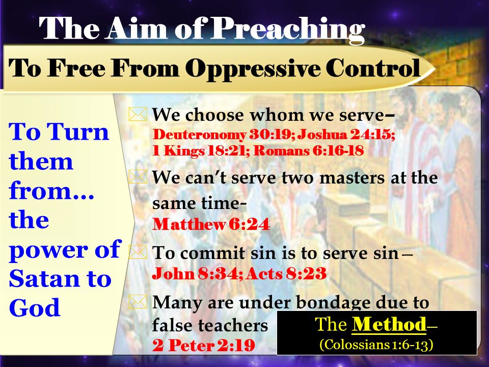 We choose whom we serve – Deuteronomy 30:19; Joshua 24:15; 1 Kings 18:21; Romans 6:16-18 We cant serve two masters at the same time - Matthew 6:24 To commit sin is to serve sin John 8:34; Acts 8:23 Many are under bondage due to false teachers 2 Peter 2:19 The Aim of Preaching To Free From Oppressive Control To Turn them from… the power of Satan to God The Method (Colossians 1:6-13)