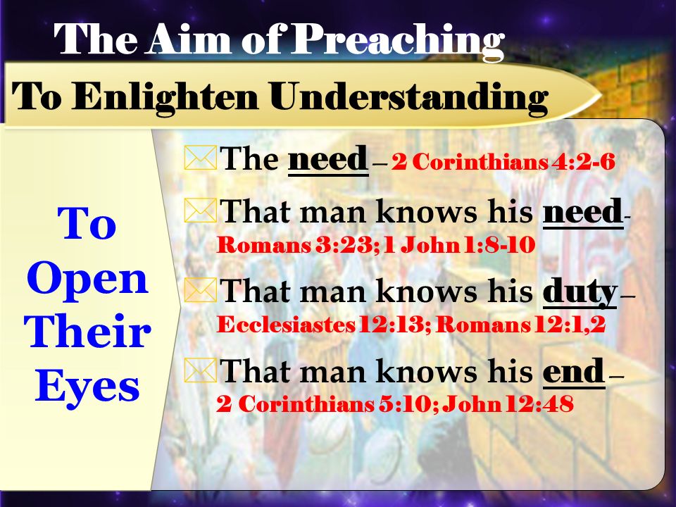 To Open Their Eyes The need 2 Corinthians 4:2-6 That man knows his need - Romans 3:23; 1 John 1:8-10 That man knows his duty Ecclesiastes 12:13; Romans 12:1,2 That man knows his end 2 Corinthians 5:10; John 12:48 The Aim of Preaching To Enlighten Understanding