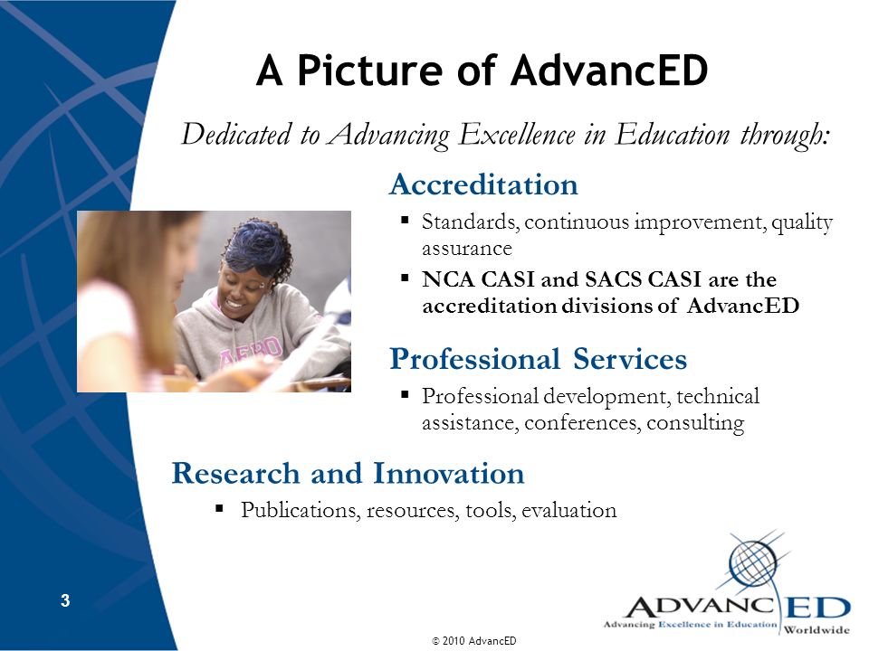 © 2010 AdvancED A Picture of AdvancED Dedicated to Advancing Excellence in Education through: 3 Accreditation Standards, continuous improvement, quality assurance NCA CASI and SACS CASI are the accreditation divisions of AdvancED Professional Services Professional development, technical assistance, conferences, consulting Research and Innovation Publications, resources, tools, evaluation