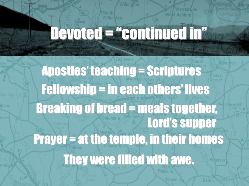 Devoted = continued in Apostles teaching = Scriptures Fellowship = in each others lives Breaking of bread = meals together, Lords supper Prayer = at the temple, in their homes They were filled with awe.