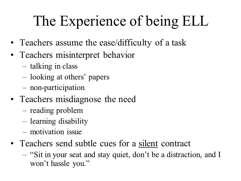 The Experience of being ELL Teachers assume the ease/difficulty of a task Teachers misinterpret behavior –talking in class –looking at others papers –non-participation Teachers misdiagnose the need –reading problem –learning disability –motivation issue Teachers send subtle cues for a silent contract –Sit in your seat and stay quiet, dont be a distraction, and I wont hassle you.