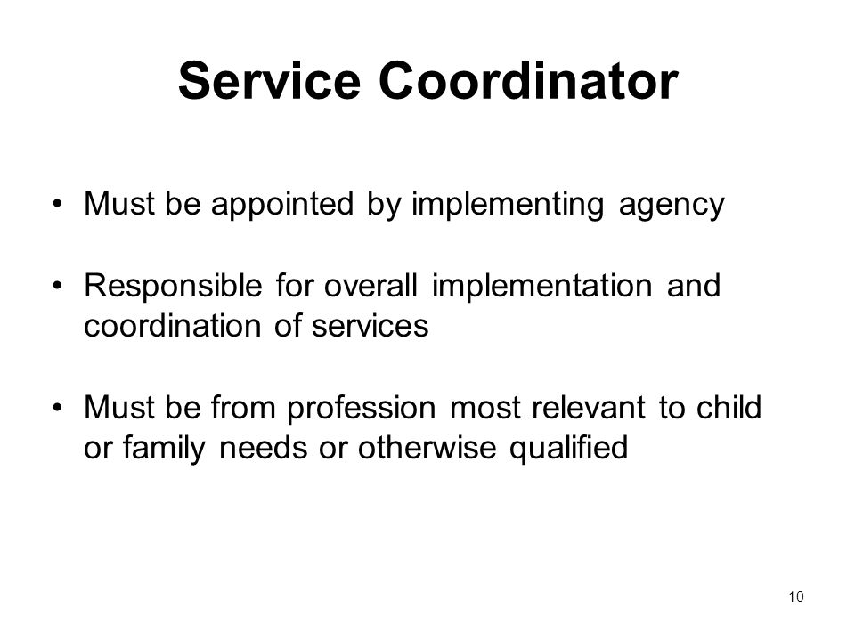 10 Service Coordinator Must be appointed by implementing agency Responsible for overall implementation and coordination of services Must be from profession most relevant to child or family needs or otherwise qualified