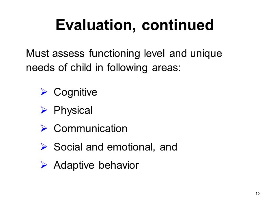 12 Evaluation, continued Must assess functioning level and unique needs of child in following areas: Cognitive Physical Communication Social and emotional, and Adaptive behavior