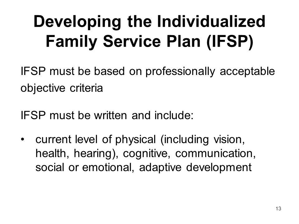 13 Developing the Individualized Family Service Plan (IFSP) IFSP must be based on professionally acceptable objective criteria IFSP must be written and include: current level of physical (including vision, health, hearing), cognitive, communication, social or emotional, adaptive development