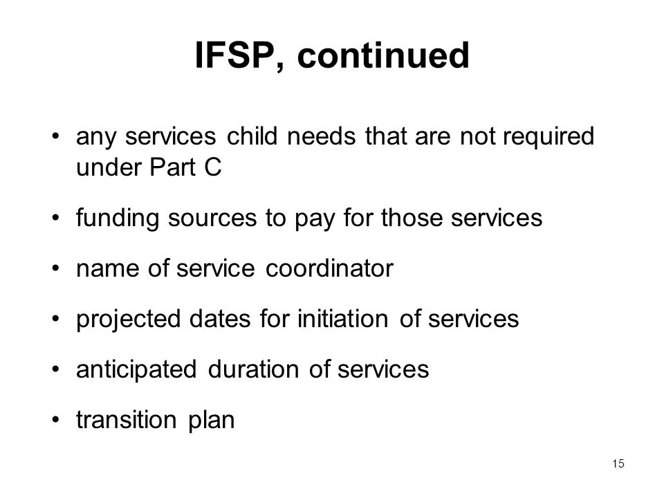 15 IFSP, continued any services child needs that are not required under Part C funding sources to pay for those services name of service coordinator projected dates for initiation of services anticipated duration of services transition plan