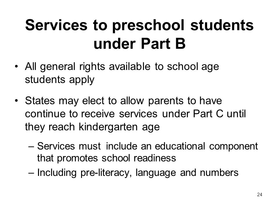 Services to preschool students under Part B All general rights available to school age students apply States may elect to allow parents to have continue to receive services under Part C until they reach kindergarten age –Services must include an educational component that promotes school readiness –Including pre-literacy, language and numbers 24