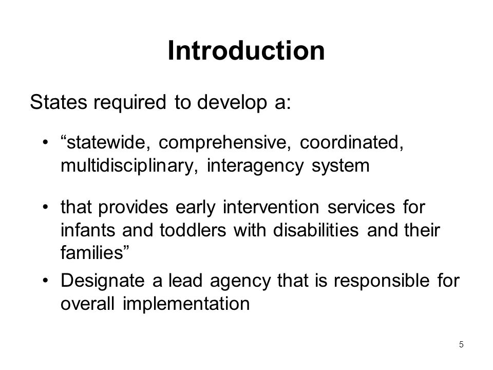 5 Introduction States required to develop a: statewide, comprehensive, coordinated, multidisciplinary, interagency system that provides early intervention services for infants and toddlers with disabilities and their families Designate a lead agency that is responsible for overall implementation