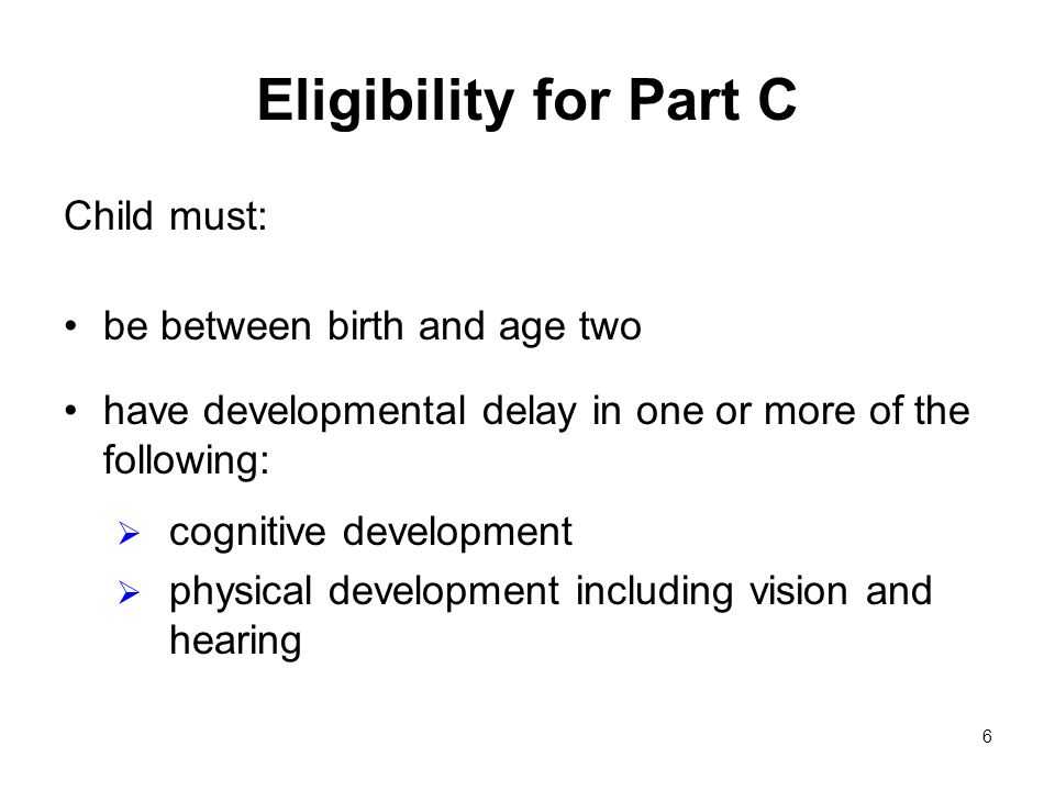 6 Eligibility for Part C Child must: be between birth and age two have developmental delay in one or more of the following: cognitive development physical development including vision and hearing