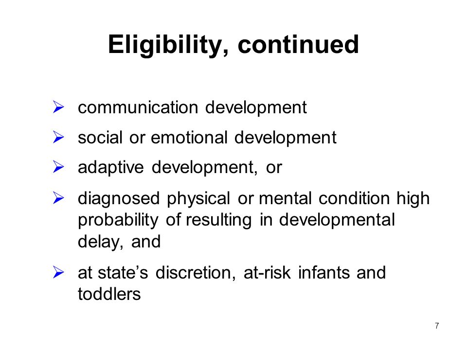 7 Eligibility, continued communication development social or emotional development adaptive development, or diagnosed physical or mental condition high probability of resulting in developmental delay, and at states discretion, at-risk infants and toddlers