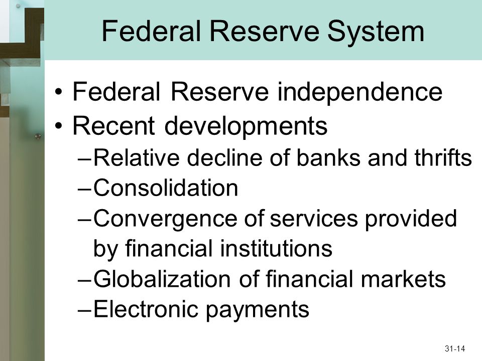 Federal Reserve System Federal Reserve independence Recent developments –Relative decline of banks and thrifts –Consolidation –Convergence of services provided by financial institutions –Globalization of financial markets –Electronic payments 31-14
