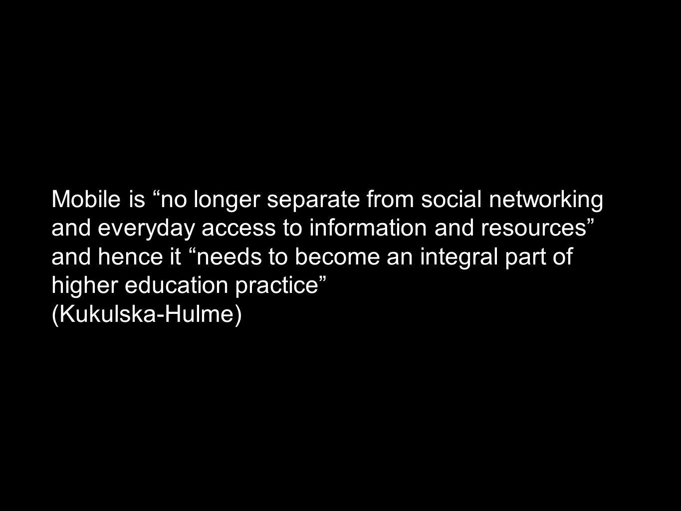 Mobile is no longer separate from social networking and everyday access to information and resources and hence it needs to become an integral part of higher education practice (Kukulska-Hulme)