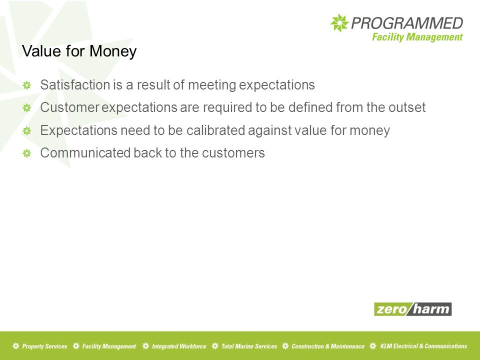 Value for Money Satisfaction is a result of meeting expectations Customer expectations are required to be defined from the outset Expectations need to be calibrated against value for money Communicated back to the customers