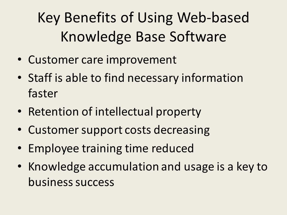 Key Benefits of Using Web-based Knowledge Base Software Customer care improvement Staff is able to find necessary information faster Retention of intellectual property Customer support costs decreasing Employee training time reduced Knowledge accumulation and usage is a key to business success