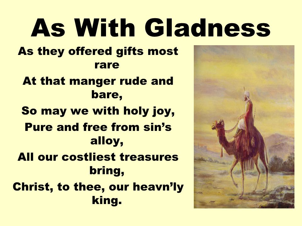 As With Gladness As they offered gifts most rare At that manger rude and bare, So may we with holy joy, Pure and free from sins alloy, All our costliest treasures bring, Christ, to thee, our heavnly king.