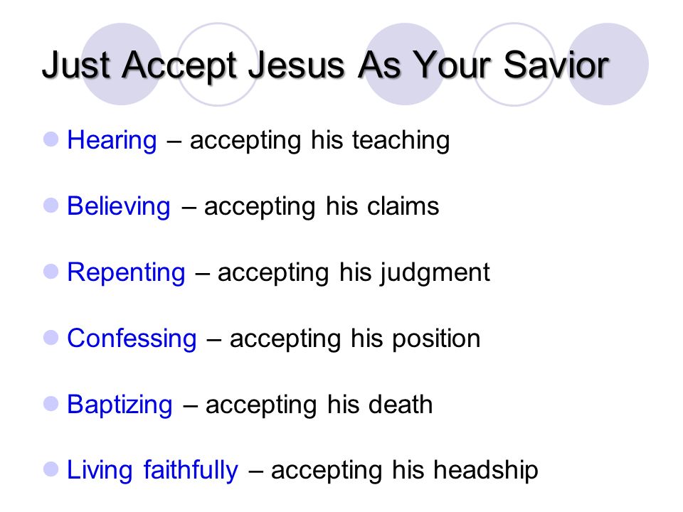 Just Accept Jesus As Your Savior Hearing – accepting his teaching Believing – accepting his claims Repenting – accepting his judgment Confessing – accepting his position Baptizing – accepting his death Living faithfully – accepting his headship