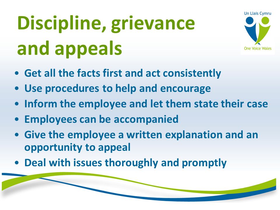 Discipline, grievance and appeals Get all the facts first and act consistently Use procedures to help and encourage Inform the employee and let them state their case Employees can be accompanied Give the employee a written explanation and an opportunity to appeal Deal with issues thoroughly and promptly