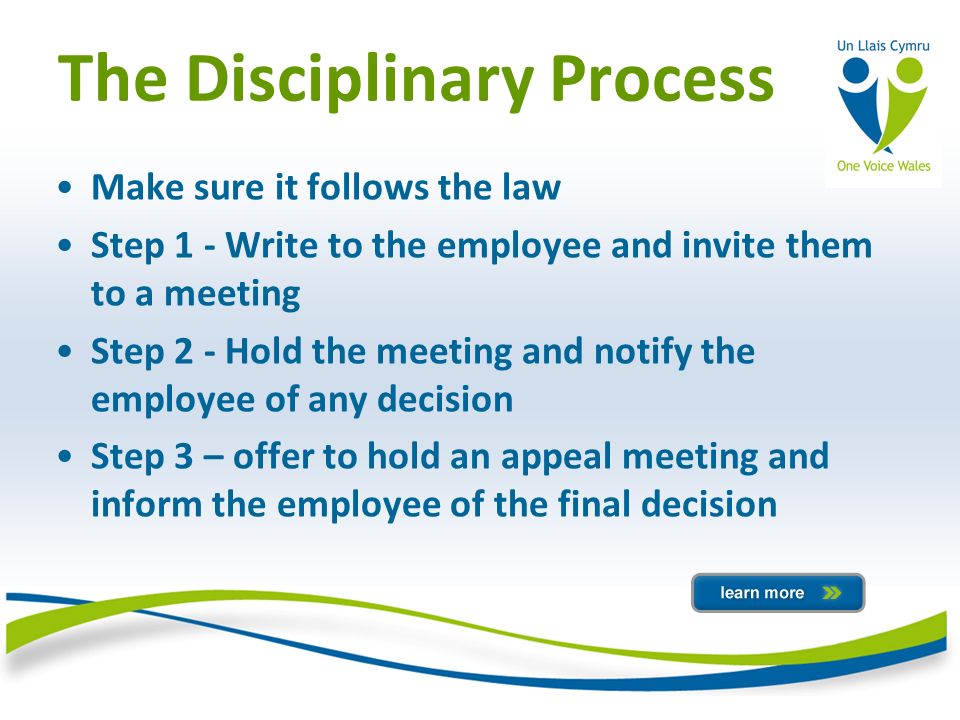 The Disciplinary Process Make sure it follows the law Step 1 - Write to the employee and invite them to a meeting Step 2 - Hold the meeting and notify the employee of any decision Step 3 – offer to hold an appeal meeting and inform the employee of the final decision