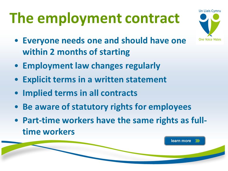 The employment contract Everyone needs one and should have one within 2 months of starting Employment law changes regularly Explicit terms in a written statement Implied terms in all contracts Be aware of statutory rights for employees Part-time workers have the same rights as full- time workers