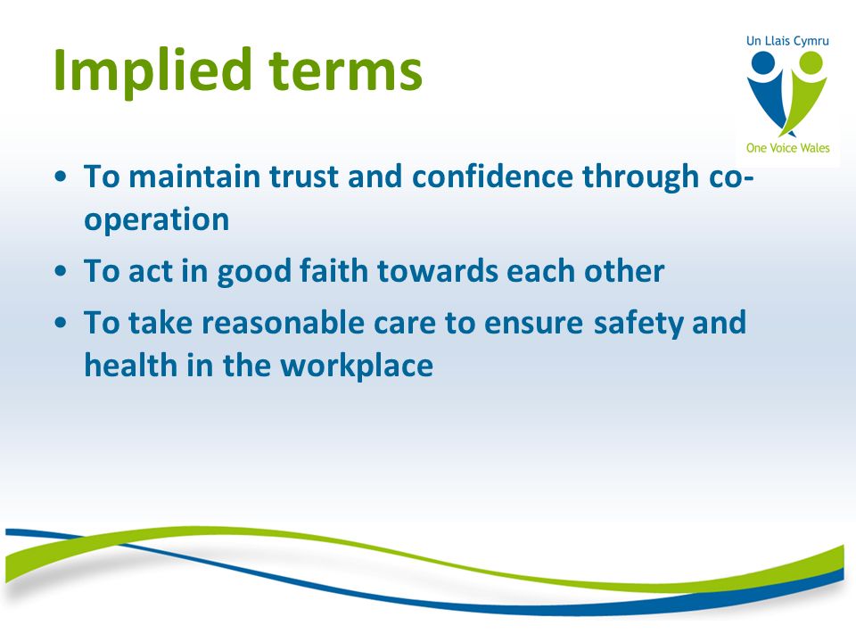 Implied terms To maintain trust and confidence through co- operation To act in good faith towards each other To take reasonable care to ensure safety and health in the workplace