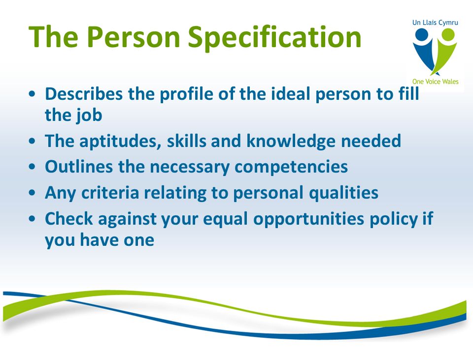 The Person Specification Describes the profile of the ideal person to fill the job The aptitudes, skills and knowledge needed Outlines the necessary competencies Any criteria relating to personal qualities Check against your equal opportunities policy if you have one