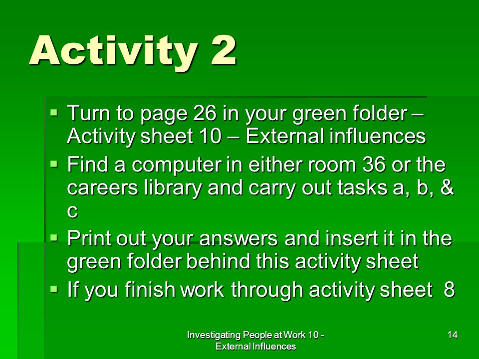 Investigating People at Work 10 - External Influences 14 Activity 2 Turn to page 26 in your green folder – Activity sheet 10 – External influences Turn to page 26 in your green folder – Activity sheet 10 – External influences Find a computer in either room 36 or the careers library and carry out tasks a, b, & c Find a computer in either room 36 or the careers library and carry out tasks a, b, & c Print out your answers and insert it in the green folder behind this activity sheet Print out your answers and insert it in the green folder behind this activity sheet If you finish work through activity sheet 8 If you finish work through activity sheet 8