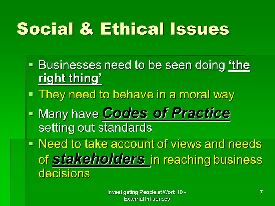Investigating People at Work 10 - External Influences 7 Social & Ethical Issues Businesses need to be seen doing the right thing Businesses need to be seen doing the right thing They need to behave in a moral way They need to behave in a moral way Many have Codes of Practice setting out standards Many have Codes of Practice setting out standards Need to take account of views and needs of stakeholders in reaching business decisions Need to take account of views and needs of stakeholders in reaching business decisions