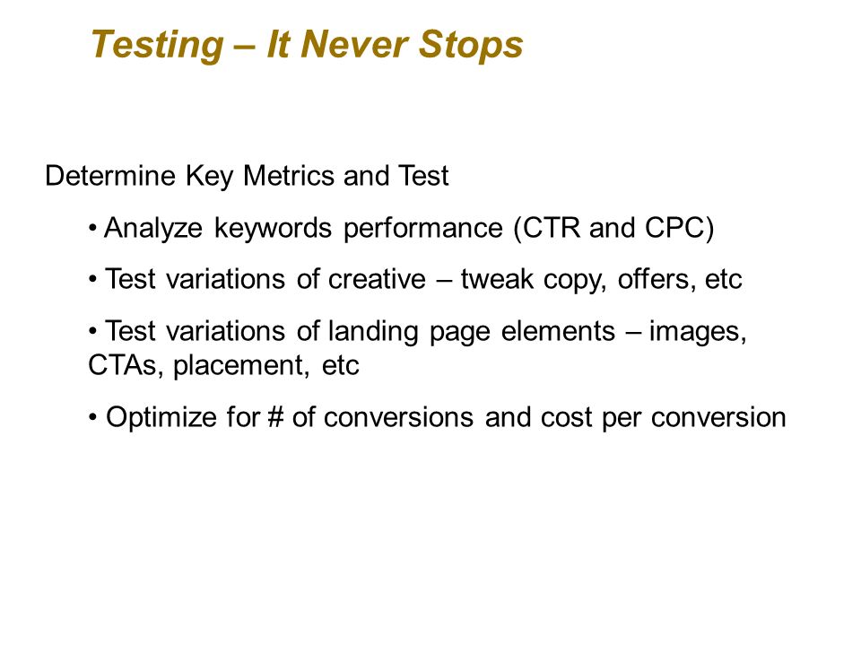 Testing – It Never Stops Determine Key Metrics and Test Analyze keywords performance (CTR and CPC) Test variations of creative – tweak copy, offers, etc Test variations of landing page elements – images, CTAs, placement, etc Optimize for # of conversions and cost per conversion