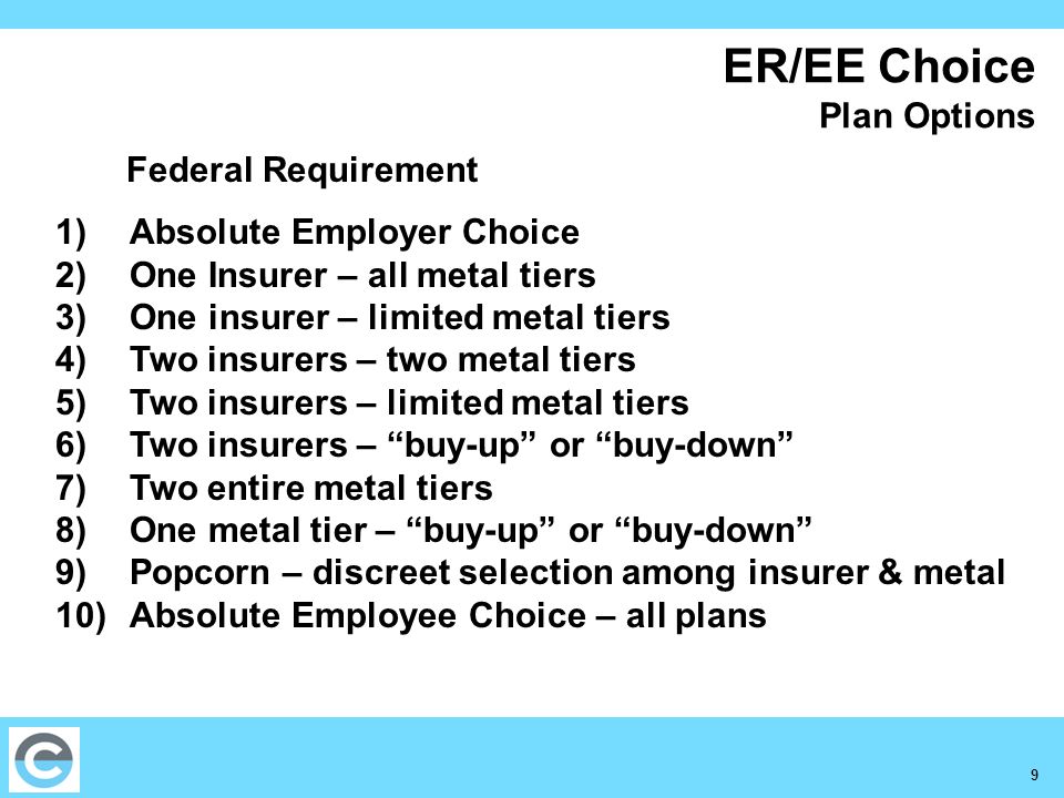 9 ER/EE Choice Plan Options Federal Requirement 1)Absolute Employer Choice 2)One Insurer – all metal tiers 3)One insurer – limited metal tiers 4)Two insurers – two metal tiers 5)Two insurers – limited metal tiers 6)Two insurers – buy-up or buy-down 7)Two entire metal tiers 8)One metal tier – buy-up or buy-down 9)Popcorn – discreet selection among insurer & metal 10)Absolute Employee Choice – all plans