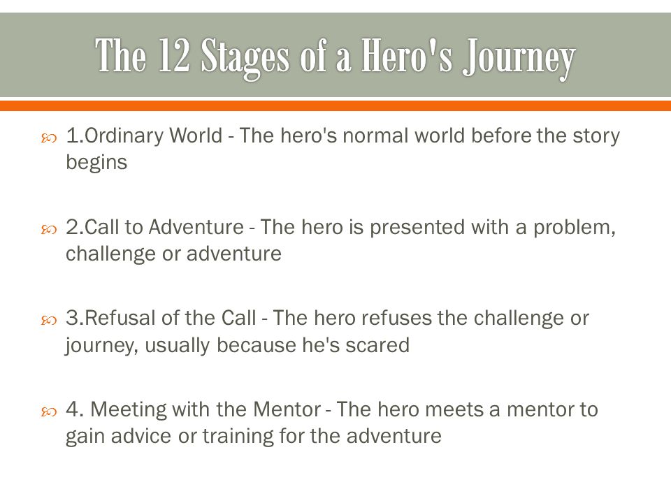 1.Ordinary World - The hero s normal world before the story begins 2.Call to Adventure - The hero is presented with a problem, challenge or adventure 3.Refusal of the Call - The hero refuses the challenge or journey, usually because he s scared 4.