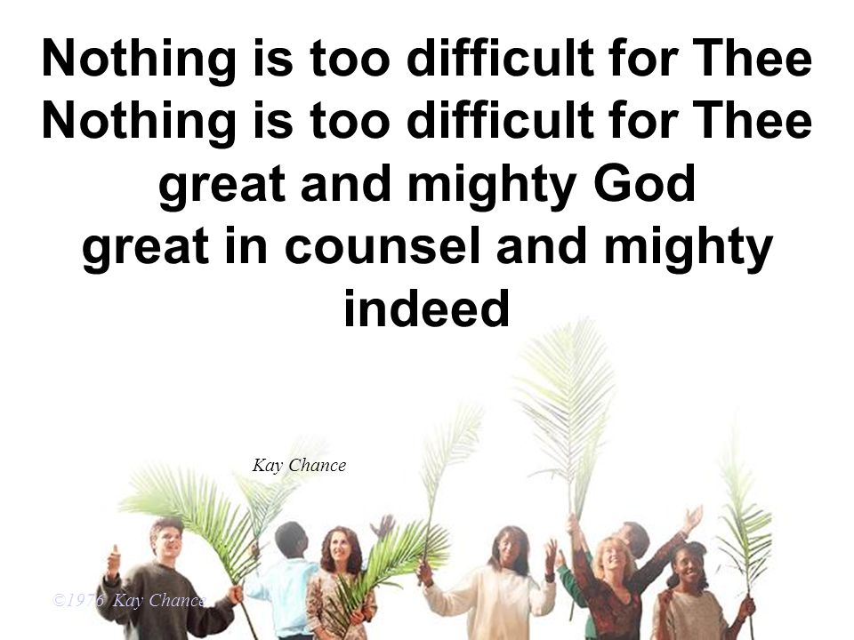 Nothing is too difficult for Thee Nothing is too difficult for Thee great and mighty God great in counsel and mighty indeed ©1976 Kay Chance Kay Chance