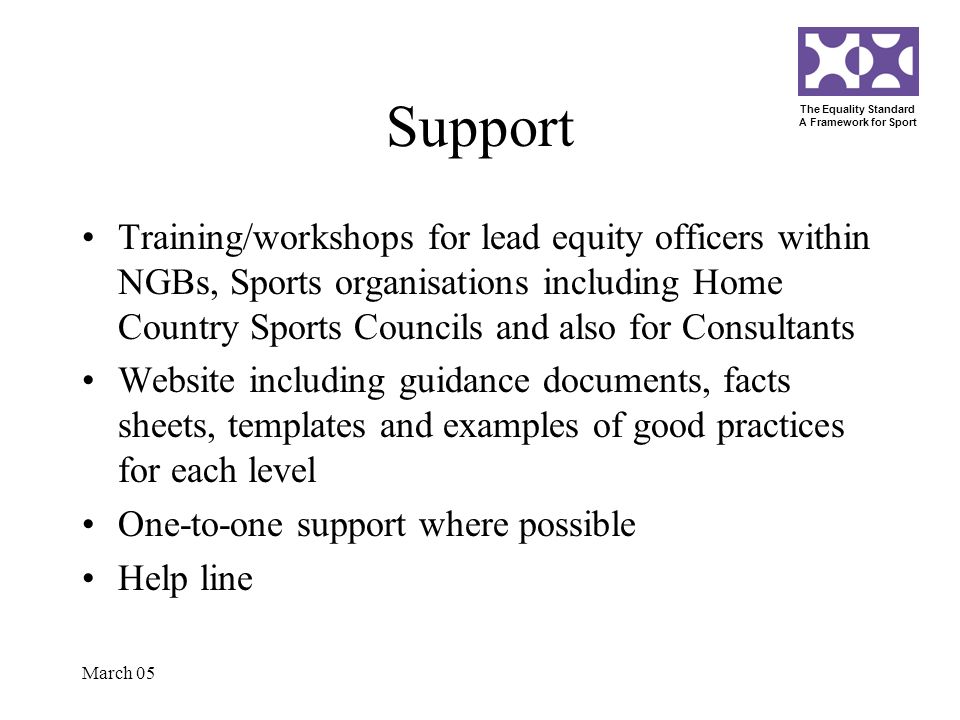 The Equality Standard A Framework for Sport March 05 Support Training/workshops for lead equity officers within NGBs, Sports organisations including Home Country Sports Councils and also for Consultants Website including guidance documents, facts sheets, templates and examples of good practices for each level One-to-one support where possible Help line