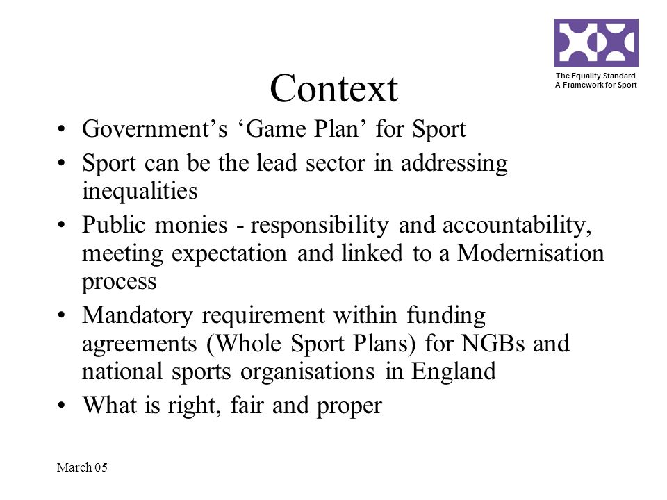 The Equality Standard A Framework for Sport March 05 Context Governments Game Plan for Sport Sport can be the lead sector in addressing inequalities Public monies - responsibility and accountability, meeting expectation and linked to a Modernisation process Mandatory requirement within funding agreements (Whole Sport Plans) for NGBs and national sports organisations in England What is right, fair and proper
