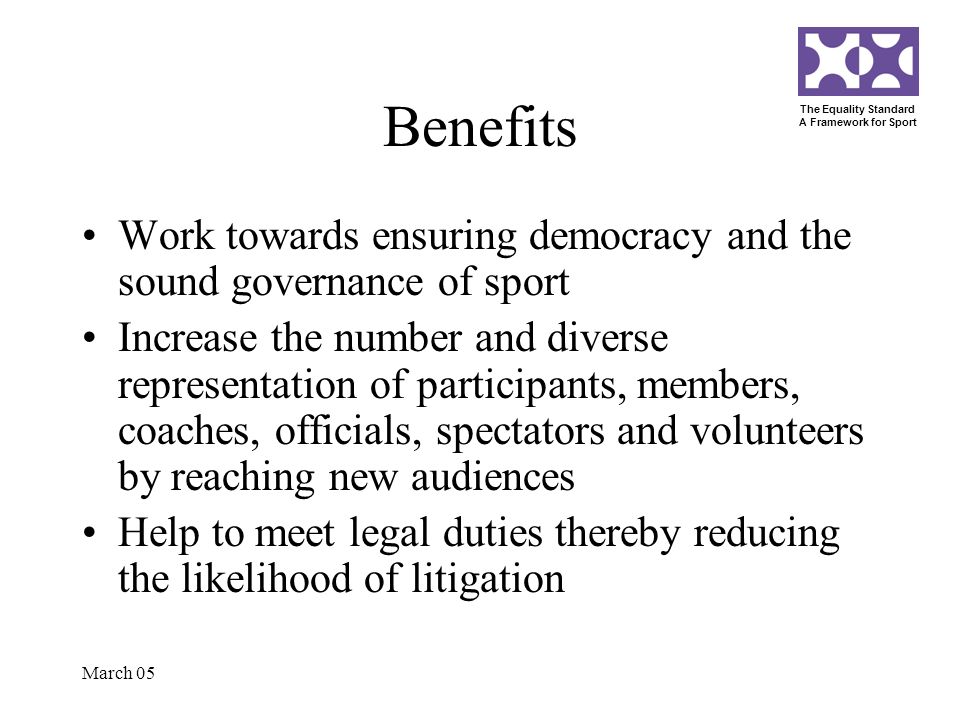 The Equality Standard A Framework for Sport March 05 Benefits Work towards ensuring democracy and the sound governance of sport Increase the number and diverse representation of participants, members, coaches, officials, spectators and volunteers by reaching new audiences Help to meet legal duties thereby reducing the likelihood of litigation