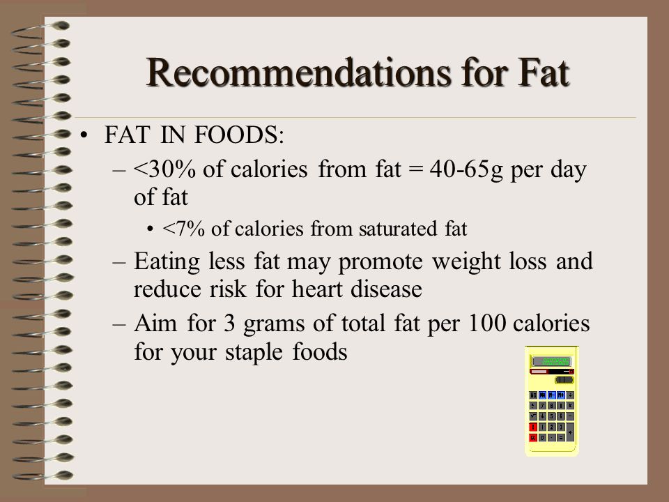 Recommendations for Fat FAT IN FOODS: –<30% of calories from fat = 40-65g per day of fat <7% of calories from saturated fat –Eating less fat may promote weight loss and reduce risk for heart disease –Aim for 3 grams of total fat per 100 calories for your staple foods