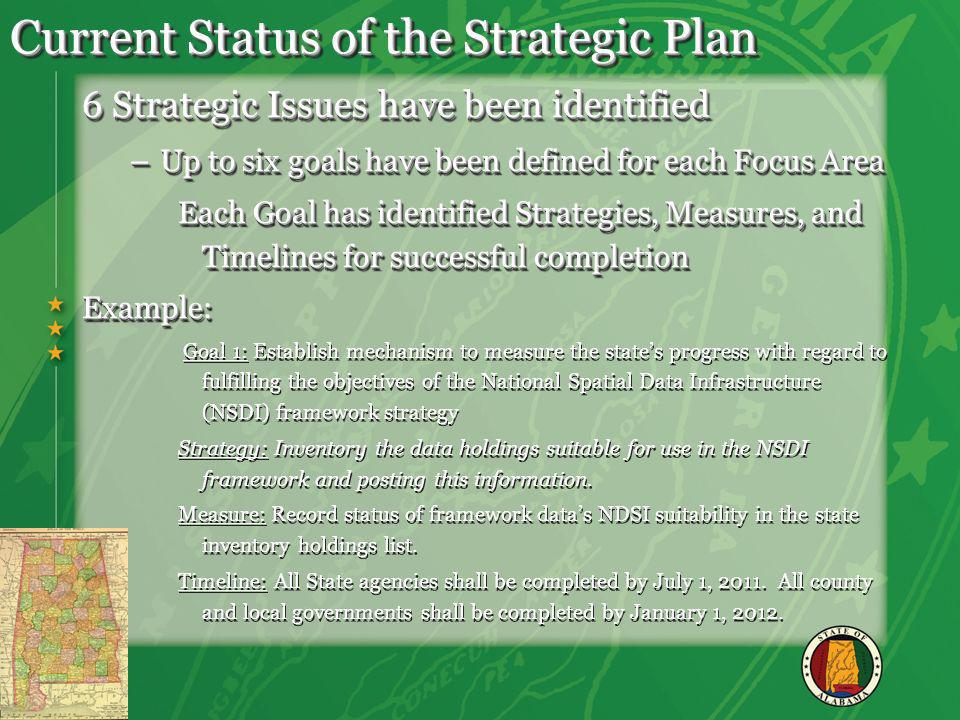 Current Status of the Strategic Plan 6 Strategic Issues have been identified –Up to six goals have been defined for each Focus Area Each Goal has identified Strategies, Measures, and Timelines for successful completion Example: Goal 1: Establish mechanism to measure the states progress with regard to fulfilling the objectives of the National Spatial Data Infrastructure (NSDI) framework strategy Strategy: Inventory the data holdings suitable for use in the NSDI framework and posting this information.