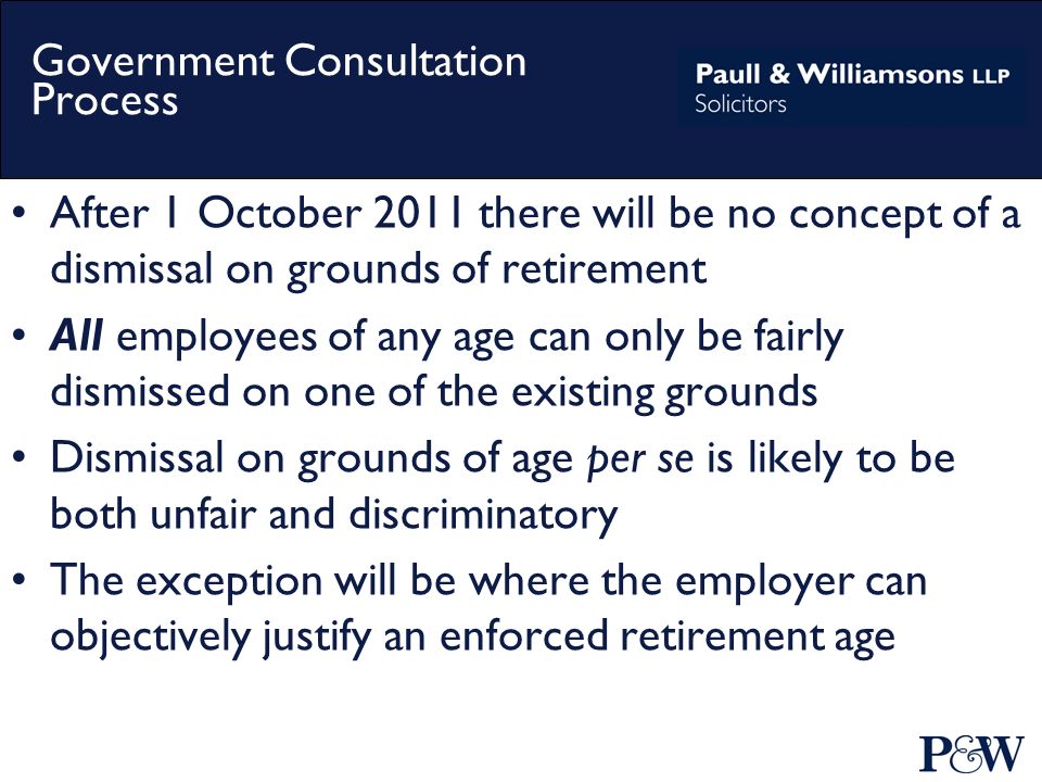 Government Consultation Process After 1 October 2011 there will be no concept of a dismissal on grounds of retirement All employees of any age can only be fairly dismissed on one of the existing grounds Dismissal on grounds of age per se is likely to be both unfair and discriminatory The exception will be where the employer can objectively justify an enforced retirement age