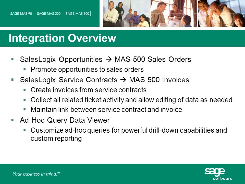 Integration Overview SalesLogix Opportunities MAS 500 Sales Orders Promote opportunities to sales orders SalesLogix Service Contracts MAS 500 Invoices Create invoices from service contracts Collect all related ticket activity and allow editing of data as needed Maintain link between service contract and invoice Ad-Hoc Query Data Viewer Customize ad-hoc queries for powerful drill-down capabilities and custom reporting