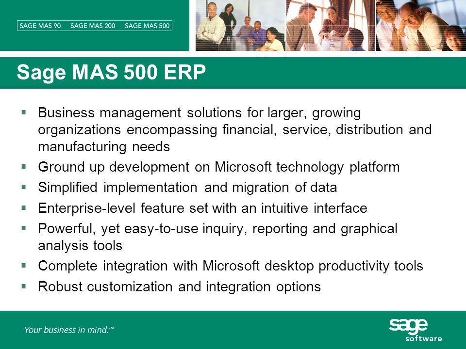 Sage MAS 500 ERP Business management solutions for larger, growing organizations encompassing financial, service, distribution and manufacturing needs Ground up development on Microsoft technology platform Simplified implementation and migration of data Enterprise-level feature set with an intuitive interface Powerful, yet easy-to-use inquiry, reporting and graphical analysis tools Complete integration with Microsoft desktop productivity tools Robust customization and integration options