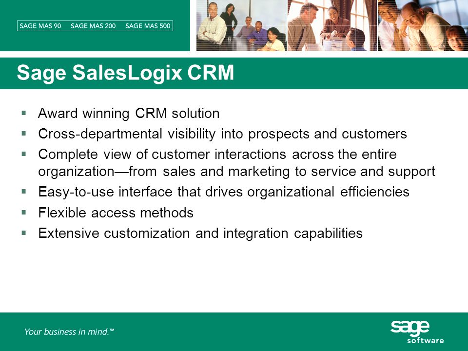 Sage SalesLogix CRM Award winning CRM solution Cross-departmental visibility into prospects and customers Complete view of customer interactions across the entire organizationfrom sales and marketing to service and support Easy-to-use interface that drives organizational efficiencies Flexible access methods Extensive customization and integration capabilities