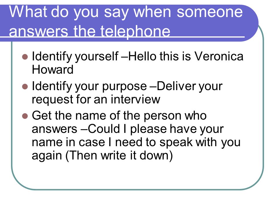 What do you say when someone answers the telephone Identify yourself –Hello this is Veronica Howard Identify your purpose –Deliver your request for an interview Get the name of the person who answers –Could I please have your name in case I need to speak with you again (Then write it down)