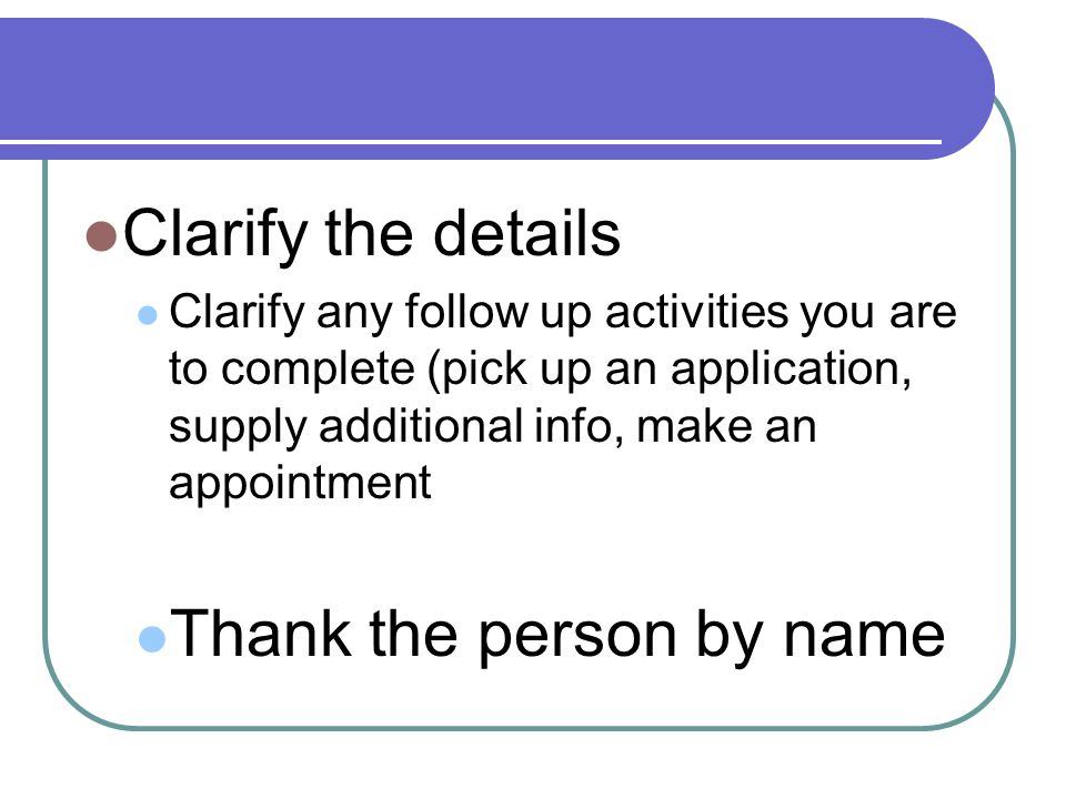 Clarify the details Clarify any follow up activities you are to complete (pick up an application, supply additional info, make an appointment Thank the person by name