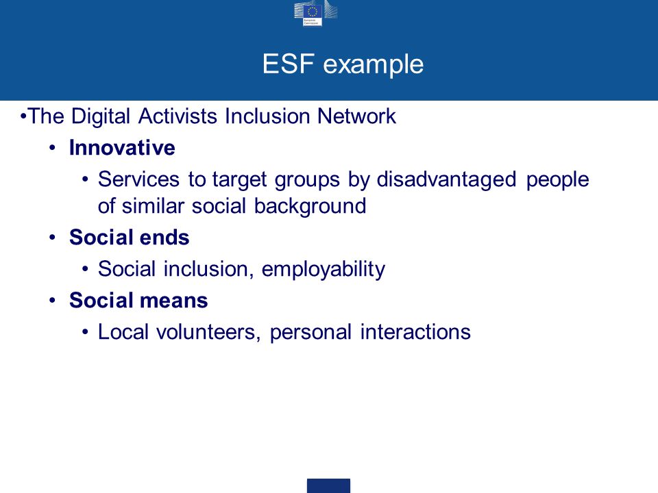 ESF example The Digital Activists Inclusion Network Innovative Services to target groups by disadvantaged people of similar social background Social ends Social inclusion, employability Social means Local volunteers, personal interactions