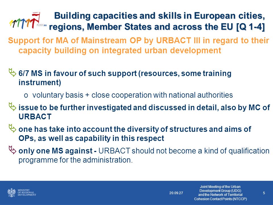 5 Support for MA of Mainstream OP by URBACT III in regard to their capacity building on integrated urban development 6/7 MS in favour of such support (resources, some training instrument) ovoluntary basis + close cooperation with national authorities issue to be further investigated and discussed in detail, also by MC of URBACT one has take into account the diversity of structures and aims of OPs, as well as capability in this respect only one MS against - URBACT should not become a kind of qualification programme for the administration.
