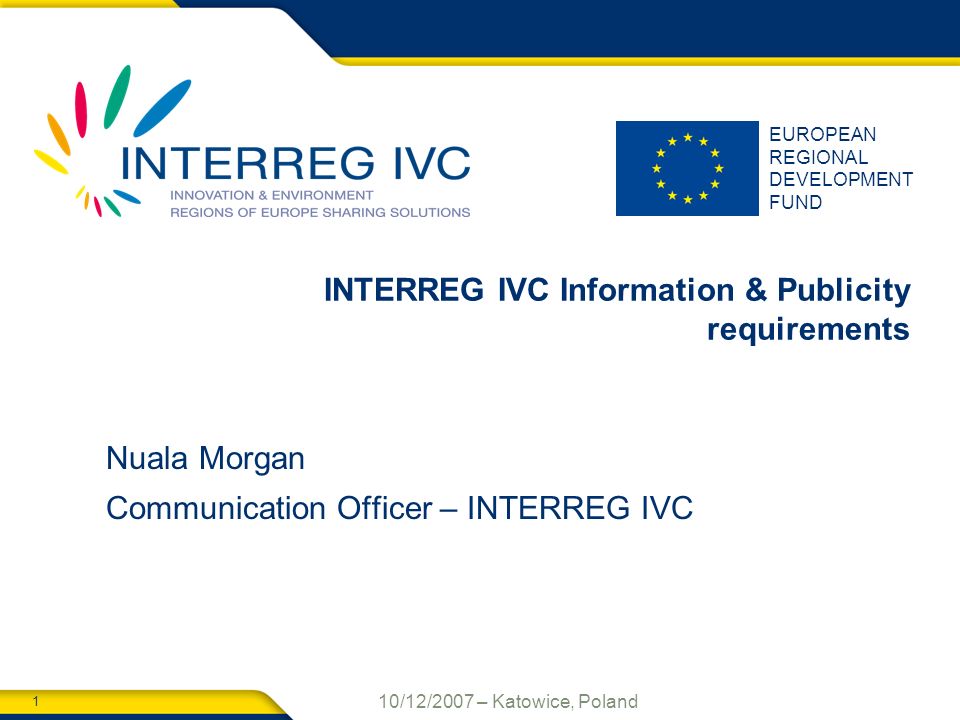 1 10/12/2007 – Katowice, Poland EUROPEAN REGIONAL DEVELOPMENT FUND INTERREG IVC Information & Publicity requirements Nuala Morgan Communication Officer – INTERREG IVC